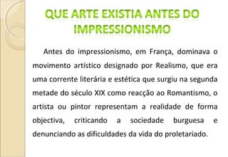 Antes do impressionismo, em França, dominava o
movimento artístico designado por Realismo, que era
uma corrente literária e estética que surgiu na segunda
metade do século XIX como reacção ao Romantismo, o
artista ou pintor representam a realidade de forma
objectiva, criticando a sociedade burguesa e
denunciando as dificuldades da vida do proletariado.
 