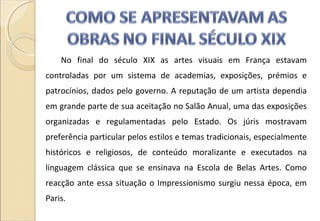 No final do século XIX as artes visuais em França estavam
controladas por um sistema de academias, exposições, prémios e
patrocínios, dados pelo governo. A reputação de um artista dependia
em grande parte de sua aceitação no Salão Anual, uma das exposições
organizadas e regulamentadas pelo Estado. Os júris mostravam
preferência particular pelos estilos e temas tradicionais, especialmente
históricos e religiosos, de conteúdo moralizante e executados na
linguagem clássica que se ensinava na Escola de Belas Artes. Como
reacção ante essa situação o Impressionismo surgiu nessa época, em
Paris.
 