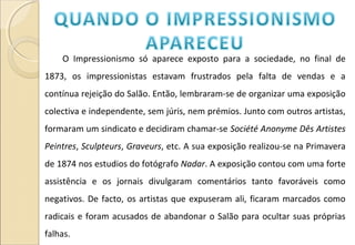O Impressionismo só aparece exposto para a sociedade, no final de
1873, os impressionistas estavam frustrados pela falta de vendas e a
contínua rejeição do Salão. Então, lembraram-se de organizar uma exposição
colectiva e independente, sem júris, nem prémios. Junto com outros artistas,
formaram um sindicato e decidiram chamar-se Société Anonyme Dês Artistes
Peintres, Sculpteurs, Graveurs, etc. A sua exposição realizou-se na Primavera
de 1874 nos estudios do fotógrafo Nadar. A exposição contou com uma forte
assistência e os jornais divulgaram comentários tanto favoráveis como
negativos. De facto, os artistas que expuseram ali, ficaram marcados como
radicais e foram acusados de abandonar o Salão para ocultar suas próprias
falhas.
 