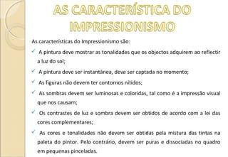 As características do Impressionismo são:
 A pintura deve mostrar as tonalidades que os objectos adquirem ao reflectir
a luz do sol;
 A pintura deve ser instantânea, deve ser captada no momento;
 As figuras não devem ter contornos nítidos;
 As sombras devem ser luminosas e coloridas, tal como é a impressão visual
que nos causam;
 Os contrastes de luz e sombra devem ser obtidos de acordo com a lei das
cores complementares;
 As cores e tonalidades não devem ser obtidas pela mistura das tintas na
paleta do pintor. Pelo contrário, devem ser puras e dissociadas no quadro
em pequenas pinceladas.
 