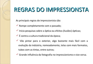 REGRAS DO IMPRESSIONSTAREGRAS DO IMPRESSIONSTA
As principais regras do impressionista são:
 Rompe completamente com o passado;
 Inicia pesquisas sobre a óptica ou efeitos (ilusões) ópticas;
 É contra a cultura tradicional da época;
 Vão pintar para o exterior, algo bastante mais fácil com a
evolução da indústria, nomeadamente, telas com mais formatos,
tubos com as tintas, entre outras;
 Grande influência da fotografia no impressionismo e vice-versa.
 
