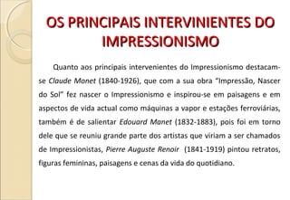 OS PRINCIPAIS INTERVINIENTES DOOS PRINCIPAIS INTERVINIENTES DO
IMPRESSIONISMOIMPRESSIONISMO
Quanto aos principais intervenientes do Impressionismo destacam-
se Claude Monet (1840-1926), que com a sua obra “Impressão, Nascer
do Sol” fez nascer o Impressionismo e inspirou-se em paisagens e em
aspectos de vida actual como máquinas a vapor e estações ferroviárias,
também é de salientar Edouard Manet (1832-1883), pois foi em torno
dele que se reuniu grande parte dos artistas que viriam a ser chamados
de Impressionistas, Pierre Auguste Renoir (1841-1919) pintou retratos,
figuras femininas, paisagens e cenas da vida do quotidiano.
 