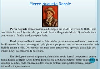 Pierre Auguste Renoir   Pierre Auguste Renoir  nasceu em Limoges, em 25 de Fevereiro de 1841. Filho do alfaiate Leonard Renoir e da operária de fábrica Marguerite Merlet. Quando ele tinha quatro anos a  família mudou-se para Paris. Desde pequeno Renoir mostrou habilidades para a música e o desenho, mas a sua família tentou fomentar nele o gosto pela pintura, por pensar que seria essa a maneira mais fácil de ganhar a vida. Deste modo, aos treze anos entrou como aprendiz para a loja dos irmãos Levy, decoradores de porcelana.  Em 1862, para evoluir na pintura, além da instrução formal que possuía, entrou para a Escola de Belas Artes. Entrou para o ateliê de Charles Gleyre, pintor suíço dono de uma loja de artes, onde conheceu outros jovens pintores que, posteriormente, seriam intitulados impressionistas. 
