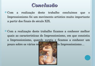 Conclusão Com a realização deste trabalho concluímos que o Impressionismo foi um movimento artístico muito importante a partir dos finais do século XIX. Com a realização deste trabalho ficamos a conhecer melhor quais as características do Impressionismo, em que consistiu o Impressionismo, quando surgiu e ficamos a conhecer um pouco sobre os vários representantes do Impressionismo… 