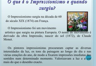 O que é o Impressionismo e quando surgiu? O Impressionismo surgiu na década de 60  do século XIX (1874) em França.  O Impressionismo foi um movimento  artístico que surgiu na pintura Europeia. O nome do movimento é derivado da obra Impressão, nascer do sol (1872), de Claude Monet. Os pintores impressionistas procuraram captar as diversas intensidades da luz, os tons da paisagem ao longo do dia e nas várias estações do ano, de modo a fixarem impressões imediatas dos sentidos num determinado momento. Valorizavam a luz e a cor mais do que o desenho exacto. 