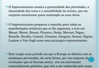 O Impressionismo mostra a graciosidade das pinceladas, a intensidade das cores e a sensibilidade do artista, que em conjunto emocionam quem contempla as suas obras.  O Impressionismo preparou o caminho para todas as manifestações artísticas que se lhe seguiram, e teve em Manet, Monet, Renoir, Píssarro, Sisley, Morisot, Degas, Brazille, Boudin, Cassatt, Cézanne, Gauguin, Seurat, Signac, Lautrec e Van Gogh como seus principais representantes. Este surgiu num período em que a Europa se debatia com as mudanças provocadas, de certa forma, por um conjunto de revoluções que se fizeram sentir,  era um movimento essencialmente pictórico, que veio a ser conhecido pelo nome de Impressionismo. 