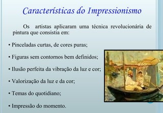 Características do Impressionismo Os  artistas aplicaram uma técnica revolucionária de pintura que consistia em: •  Pinceladas curtas, de cores puras; •  Figuras sem contornos bem definidos; •  Ilusão perfeita da vibração da luz e cor;  •  Valorização da luz e da cor;  •  Temas do quotidiano; •  Impressão do momento.   