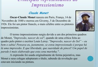 Principais representantes do Impressionismo Claude Monet Oscar-Claude Monet  nasceu em Paris, França, 14 de Novembro de 1840 e morreu em Giverny, 5 de Dezembro de  1926. Ele foi um pintor francês, o mais célebre entre os pintores impressionistas. O termo impressionismo surgiu devido a um dos primeiros quadros de Monet,  "Impressão, nascer do sol" , quando de uma crítica feita ao quadro pelo pintor e escritor Louis Leroy:  "Impressão, nascer do Sol” – eu bem o sabia! Pensava eu, justamente, se estou impressionado é porque há lá uma impressão. E que liberdade, que suavidade de pincel! Um papel de parede é mais elaborado que esta cena marinha."  .  A expressão foi usada originalmente de forma pejorativa, mas Monet e seus colegas adoptaram o título, sabendo da revolução que estavam iniciando na pintura. 
