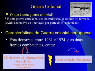 • Características da Guerra colonial portuguesaCaracterísticas da Guerra colonial portuguesa
• Esta decorreu entre 1961 e 1974, e as duas
frentes combatentes, eram:
Movimentos de Independência,
das colónias:
Angola, Guiné Bissau,
e Moçambique
Forças Armadas Portuguesas
Guerra ColonialGuerra Colonial
 O que é uma guerra colonial?
• É uma guerra entre o país colonizador e a (s) colónia (s) formada
devido à tentativa de libertação por parte da (s) colónia (s).
 