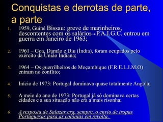Conquistas e derrotas de parte,Conquistas e derrotas de parte,
a partea parte
1.1. 1959, Guiné1959, Guiné Bissau: greve de marinheiros,Bissau: greve de marinheiros,
descontentes com os salários P.A.I.G.C. entrou emdescontentes com os salários P.A.I.G.C. entrou em
guerra em Janeiro de 1963;guerra em Janeiro de 1963;
2.2. 1961 – Goa, Damão e Diu (Índia), foram ocupados pelo1961 – Goa, Damão e Diu (Índia), foram ocupados pelo
exército da União Indiana;exército da União Indiana;
3.3. 1964 – Os guerrilheiros de Moçambique (F.R.E.L.I.M.O)1964 – Os guerrilheiros de Moçambique (F.R.E.L.I.M.O)
entram no conflito;entram no conflito;
4.4. Início de 1973: Portugal dominava quase totalmente Angola;Início de 1973: Portugal dominava quase totalmente Angola;
5.5. A meio do ano de 1973: Portugal já só dominava certasA meio do ano de 1973: Portugal já só dominava certas
cidades e a sua situação não era a mais risonha;cidades e a sua situação não era a mais risonha;
6.6. A resposta de Salazar era, sempre, o envio de tropasA resposta de Salazar era, sempre, o envio de tropas
Portuguesas para as colónias em revolta.Portuguesas para as colónias em revolta.
 