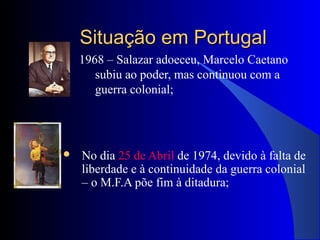 Situação em PortugalSituação em Portugal
1968 – Salazar adoeceu, Marcelo Caetano
subiu ao poder, mas continuou com a
guerra colonial;
 No dia 25 de Abril de 1974, devido à falta de
liberdade e à continuidade da guerra colonial
– o M.F.A põe fim à ditadura;
 