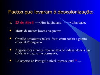 Factos que levaram à descolonização:Factos que levaram à descolonização:
1. 25 de Abril Fim da ditadura Liberdade;
 Morte de muitos jovens na guerra;
 Opinião dos outros países. Estes eram contra a guerra
colonial Portuguesa;
 Negociações entre os movimentos de independência das
colónias e o governo português;
 Isolamento de Portugal a nível internacional * imagem
 