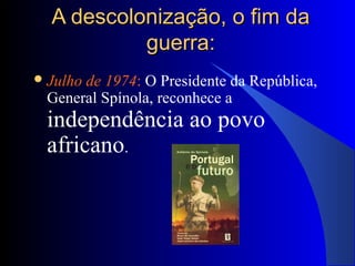 A descolonização, o fim daA descolonização, o fim da
guerra:guerra:
Julho de 1974: O Presidente da República,
General Spínola, reconhece a
independência ao povo
africano.
 