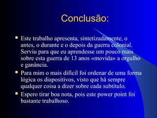 Conclusão:Conclusão:
 Este trabalho apresenta, sintetizadamente, o
antes, o durante e o depois da guerra colonial.
Serviu para que eu aprendesse um pouco mais
sobre esta guerra de 13 anos «movida» a orgulho
e ganância.
 Para mim o mais difícil foi ordenar de uma forma
lógica os diapositivos, visto que há sempre
qualquer coisa a dizer sobre cada subtítulo.
 Espero tirar boa nota, pois este power point foi
bastante trabalhoso.
 