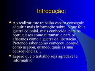 Introdução:Introdução:
Ao realizar este trabalho espero conseguir
adquirir mais informação sobre, o que foi a
guerra colonial, mais conhecida, para os
portugueses como ultramar, e para os
africanos como a guerra da libertação.
Pretendo saber como começou, porquê,
como acabou, quando, quais as suas
consequências…
Espero que o trabalho seja agradável e
informativo.
 