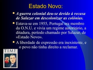 Estado Novo:Estado Novo:
A guerra colonial deu-se devido à recusa
de Salazar em descolonizar as colónias.
Estava-se em 1955, Portugal era membro
da O.N.U. e vivia um regime autoritário, a
ditadura, período chamado por Salazar, de
«Estado Novo».
A liberdade de expressão era inexistente, e
o povo não tinha direito a reclamar.
 