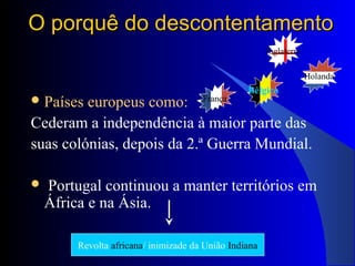 O porquê do descontentamentoO porquê do descontentamento
Países europeus como:
Cederam a independência à maior parte das
suas colónias, depois da 2.ª Guerra Mundial.
 Portugal continuou a manter territórios em
África e na Ásia.
França
Inglaterra
Bélgica
Holanda
Revolta africana/ inimizade da União Indiana
 