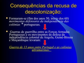 Consequências da recusa deConsequências da recusa de
descolonização:descolonização:
 Formaram-se (fim dos anos 50, início dos 60)
movimentos defensores da independência das
colónias * portuguesas.
 Guerras de guerrilha entre as Forças Armadas
Portuguesas e os movimentos de defesa da
independência colonial de Angola, Guiné-Bissau
e Moçambique levaram:
Guerra de 13 anos entre Portugal e as colónias
ultramarinas.
 