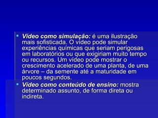 Vídeo como simulação:  é uma ilustração mais sofisticada. O vídeo pode simular experiências químicas que seriam perigosas em laboratórios ou que exigiriam muito tempo ou recursos. Um vídeo pode mostrar o crescimento acelerado de uma planta, de uma árvore – da semente até a maturidade em poucos segundos. Vídeo como conteúdo de ensino:  mostra determinado assunto, de forma direta ou indireta. 