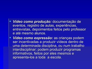 Vídeo como produção:  documentação de eventos, registro de aulas, experiências, entrevistas, depoimentos feitos pelo professor e até mesmo alunos. Vídeo como expressão:  as crianças podem ser incentivadas a produzir vídeos dentro de uma determinada disciplina, ou num trabalho interdisciplinar; podem produzir programas informativos, feitos por eles mesmos e apresenta-los a toda  a escola. 