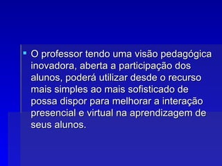 O professor tendo uma visão pedagógica inovadora, aberta a participação dos alunos, poderá utilizar desde o recurso mais simples ao mais sofisticado de possa dispor para melhorar a interação presencial e virtual na aprendizagem de seus alunos.  