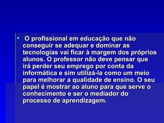 O profissional em educação que não conseguir se adequar e dominar as tecnologias vai ficar à margem dos próprios alunos. O professor não deve pensar que irá perder seu emprego por conta da informática e sim utilizá-la como um meio para melhorar a qualidade de ensino. O seu papel é mostrar ao aluno para que serve o conhecimento e ser o mediador do processo de aprendizagem. 