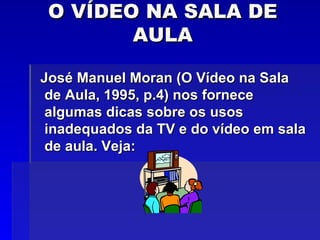 O VÍDEO NA SALA DE AULA José Manuel Moran (O Vídeo na Sala de Aula, 1995, p.4) nos fornece algumas dicas sobre os usos inadequados da TV e do vídeo em sala de aula. Veja: 