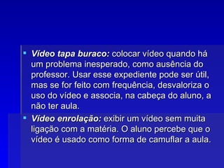 Vídeo tapa buraco:  colocar vídeo quando há um problema inesperado, como ausência do professor. Usar esse expediente pode ser útil, mas se for feito com frequência, desvaloriza o uso do vídeo e associa, na cabeça do aluno, a não ter aula. Vídeo enrolação:  exibir um vídeo sem muita ligação com a matéria. O aluno percebe que o vídeo é usado como forma de camuflar a aula.  