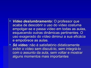 Vídeo deslumbramento:  O professor que acaba de descobrir o uso do vídeo costuma empolgar-se e passa vídeo em todas as aulas, esquecendo outras dinâmicas pertinentes. O uso exagerado do vídeo diminui a sua eficácia e empobrece as aulas. Só vídeo:  não é satisfatório didaticamente exibir o vídeo sem discuti-lo, sem integrá-lo com o assunto da aula, sem voltar e mostrar alguns momentos mais importantes  