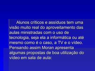 Alunos críticos e assíduos tem uma visão muito real do aproveitamento das aulas ministradas com o uso de tecnologia, seja ela a informática ou até mesmo como é o caso, a TV e o vídeo. Pensando assim Moran apresenta algumas propostas de boa utilização do vídeo em sala de aula:  : 
