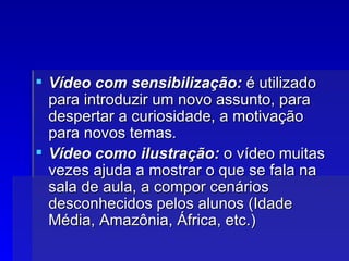 Vídeo com sensibilização:  é utilizado para introduzir um novo assunto, para despertar a curiosidade, a motivação para novos temas.  Vídeo como ilustração:  o vídeo muitas vezes ajuda a mostrar o que se fala na sala de aula, a compor cenários desconhecidos pelos alunos (Idade Média, Amazônia, África, etc.) 