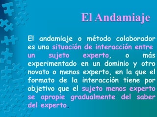 El andamiaje o método colaborador
es una situación de interacción entre
un sujeto experto, o más
experimentado en un dominio y otro
novato o menos experto, en la que el
formato de la interacción tiene por
objetivo que el sujeto menos experto
se apropie gradualmente del saber
del experto.
 
