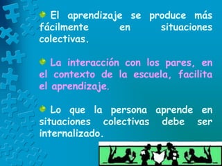 El aprendizaje se produce más
fácilmente en situaciones
colectivas.
La interacción con los pares, en
el contexto de la escuela, facilita
el aprendizaje.
Lo que la persona aprende en
situaciones colectivas debe ser
internalizado.
 