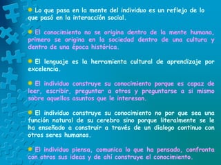 Lo que pasa en la mente del individuo es un reflejo de lo
que pasó en la interacción social.
El conocimiento no se origina dentro de la mente humana,
primero se origina en la sociedad dentro de una cultura y
dentro de una época histórica.
El lenguaje es la herramienta cultural de aprendizaje por
excelencia.
El individuo construye su conocimiento porque es capaz de
leer, escribir, preguntar a otros y preguntarse a si mismo
sobre aquellos asuntos que le interesan.
El individuo construye su conocimiento no por que sea una
función natural de su cerebro sino porque literalmente se le
ha enseñado a construir a través de un dialogo continuo con
otros seres humanos.
El individuo piensa, comunica lo que ha pensado, confronta
con otros sus ideas y de ahí construye el conocimiento.
 