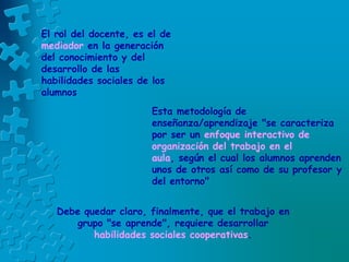 El rol del docente, es el de
mediador en la generación
del conocimiento y del
desarrollo de las
habilidades sociales de los
alumnos
Esta metodología de
enseñanza/aprendizaje "se caracteriza
por ser un enfoque interactivo de
organización del trabajo en el
aula, según el cual los alumnos aprenden
unos de otros así como de su profesor y
del entorno"
Debe quedar claro, finalmente, que el trabajo en
grupo "se aprende", requiere desarrollar
habilidades sociales cooperativas.
 