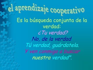 Es la búsqueda conjunta de la
verdad:
¿Tu verdad?
No, de la verdad.
Tú verdad, guárdatela.
Y ven conmigo a buscar
nuestra verdad".
 
