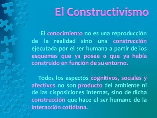 El conocimiento no es una reproducción
de la realidad sino una construcción
ejecutada por el ser humano a partir de los
esquemas que ya posee o que ya había
construido en función de su entorno.
Todos los aspectos cognitivos, sociales y
afectivos no son producto del ambiente ni
de las disposiciones internas, sino de dicha
construcción que hace el ser humano de la
interacción cotidiana.
 