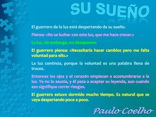 El guerrero de la luz está despertando de su sueño.
La luz continúa, porque la voluntad es una palabra llena de
trucos.
 