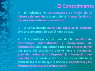  El individuo va construyendo su visión de si
mismo y del mundo producto de la interacción de sus
disposiciones internas y su entorno.
 El conocimiento no es una copia de la realidad,
sino una construcción que él hace de ésta.
 El aprendizaje no es una simple cuestión de
transmisión, internalización y acumulación de
información, sino que entraña todo un proceso activo
por parte del estudiante que lo lleva a ensamblar,
extender, restaurar e interpretar la información que
percibimos, es decir construir los conocimiento a
partir de los recursos que le brinda su experiencia y las
informaciones que se recibe a diario.
 