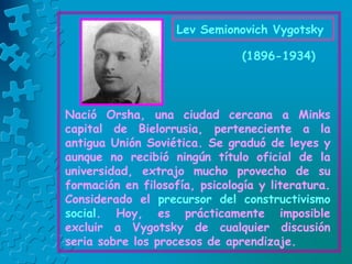 (1896-1934)
Nació Orsha, una ciudad cercana a Minks
capital de Bielorrusia, perteneciente a la
antigua Unión Soviética. Se graduó de leyes y
aunque no recibió ningún título oficial de la
universidad, extrajo mucho provecho de su
formación en filosofía, psicología y literatura.
Considerado el precursor del constructivismo
social. Hoy, es prácticamente imposible
excluir a Vygotsky de cualquier discusión
seria sobre los procesos de aprendizaje.
Lev Semionovich Vygotsky
 