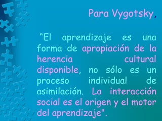 Para Vygotsky,
“El aprendizaje es una
forma de apropiación de la
herencia cultural
disponible, no sólo es un
proceso individual de
asimilación. La interacción
social es el origen y el motor
del aprendizaje".
 