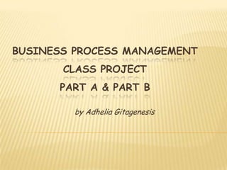 BUSINESS PROCESS MANAGEMENT
       CLASS PROJECT
      PART A & PART B

         by Adhelia Gitagenesis
 