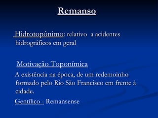 Remanso        Hidrotopônimo : relativo  a acidentes hidrográficos em geral Motivação Toponímica A existência na época, de um redemoinho formado pelo Rio São Francisco em frente à cidade.  Gentílico -  Remansense 