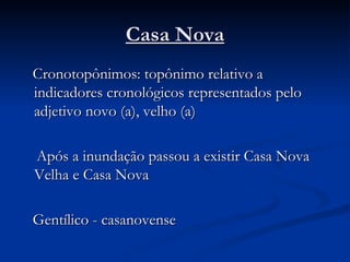 Casa Nova Cronotopônimos: topônimo relativo a indicadores cronológicos representados pelo adjetivo novo (a), velho (a) Após a inundação passou a existir Casa Nova Velha e Casa Nova Gentílico - casanovense 