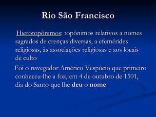 Rio São Francisco Hierotopônimos : topônimos relativos a nomes sagrados de crenças diversas, a efemérides religiosas, às associações religiosas e aos locais de culto Foi o navegador Américo Vespúcio que primeiro conheceu-lhe a foz, em 4 de outubro de 1501, dia do Santo que lhe  deu  o  nome 