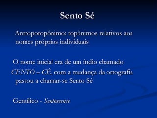Sento Sé  Antropotopônimo: topônimos relativos aos nomes próprios individuais O nome inicial era de um índio chamado  CENTO – CÊ , com a mudança da ortografia passou a chamar-se Sento Sé Gentílico -  Sentoseense   