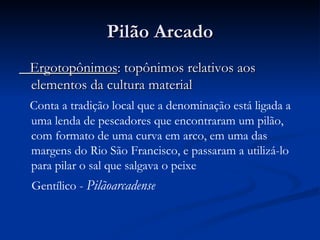 Pilão Arcado Ergotopônimos : topônimos relativos aos elementos da cultura material Conta a tradição local que a denominação está ligada a uma lenda de pescadores que encontraram um pilão, com formato de uma curva em arco, em uma das margens do Rio São Francisco, e passaram a utilizá-lo para pilar o sal que salgava o peixe Gentílico -  Pilãoarcadense   