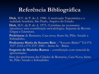 Referência Bibliográfica Dick , M.V. de P. do A. 1980. A motivação Toponímica e a realidade brasileira. São Paulo, Arquivo do Estado.  Dick , M.V. de P. do A. 1975.  O problema das taxionomias toponímicas:  uma contribuição metodológica. Separata da Revista Língua e Literatura. Prefeituras  de Remanso, Casa nova, Sento Sé, Pilão Arcado e Sobradinho. Professora Maria do Socorro Reis  – “Socorro Balaio” Tel 074 3537 2142 e 074 3537 2085 – Sento Sé - Bahia Sargento de Marinha Ramos  – contribuição com material de apresentação. Sites das prefeituras das Cidades de Remanso, Casa Nova, Sento Sé, Pilão Arcado e Sobradinho 