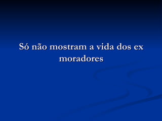 Só não mostram a vida dos ex moradores 