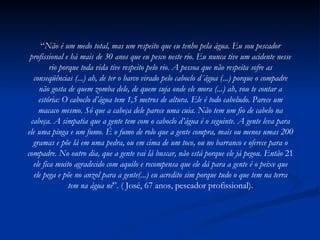 “ Não é um medo total, mas um respeito que eu tenho pela água. Eu sou pescador profissional e há mais de 30 anos que eu pesco neste rio. Eu nunca tive um acidente nesse rio porque toda vida tive respeito pelo rio. A pessoa que não respeita sofre as conseqüências (...) ah, de ter o barco virado pelo caboclo d´água (...) porque o compadre não gosta de quem zomba dele, de quem suja onde ele mora (...) ah, vou te contar a estória: O caboclo d’água tem 1,5 metros de altura. Ele é todo cabeludo. Parece um macaco mesmo. Só que a cabeça dele parece uma cuia. Não tem um fio de cabelo na cabeça. A simpatia que a gente tem com o caboclo d’água é o seguinte. A gente leva para ele uma pinga e um fumo. É o fumo de rolo que a gente compra, mais ou menos umas 200 gramas e põe lá em uma pedra, ou em cima de um toco, ou no barranco e oferece para o compadre. No outro dia, que a gente vai lá buscar, não está porque ele já pegou. Então  21 ele fica muito agradecido com aquilo e recompensa que ele dá para a gente é o peixe que ele pega e põe no anzol para a gente(...) eu acredito sim porque tudo o que tem na terra tem na água né ”. ( José, 67 anos, pescador profissional). 